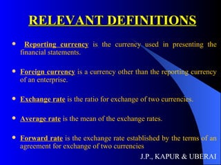 RELEVANT DEFINITIONS Reporting currency  is the currency used in presenting the financial statements. Foreign currency  is a currency other than the reporting currency of an enterprise. Exchange rate  is the ratio for exchange of two currencies. Average rate  is the mean of the exchange rates. Forward rate  is the exchange rate established by the terms of an agreement for exchange of two currencies J.P., KAPUR & UBERAI 