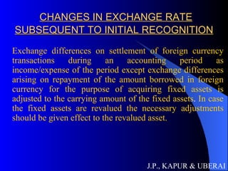 CHANGES IN EXCHANGE RATE SUBSEQUENT TO INITIAL RECOGNITION Exchange differences on settlement of foreign currency transactions during an accounting period as income/expense of the period except exchange differences arising on repayment of the amount borrowed in foreign currency for the purpose of acquiring fixed assets is adjusted to the carrying amount of the fixed assets .  In case the fixed assets are revalued the necessary adjustments should be given effect to the revalued asset.  J.P., KAPUR & UBERAI 