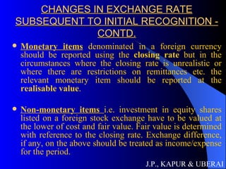 CHANGES IN EXCHANGE RATE SUBSEQUENT TO INITIAL RECOGNITION - CONTD. Monetary items  denominated in a foreign currency should be reported using the  closing rate  but in the circumstances where the closing rate is unrealistic or where there are restrictions on remittances etc. the relevant monetary item should be reported at the  realisable value . Non-monetary items  i.e. investment in equity shares listed on a foreign stock exchange have to be valued at the lower of cost and fair value. Fair value is determined with reference to the closing rate. Exchange difference, if any, on the above should be treated as income/expense for the period.  J.P., KAPUR & UBERAI 