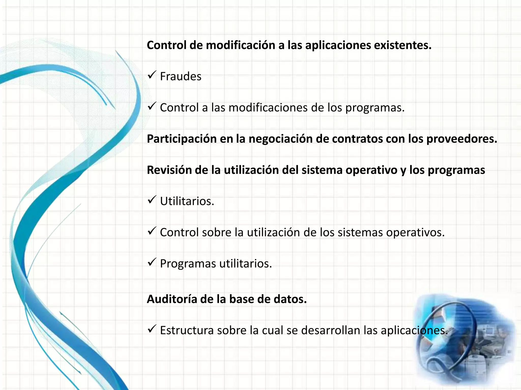Cumplimiento de la metodología.Evaluación de la seguridad en el área informática.Evaluación de suficiencia en los planes de contingencia. Respaldos, preveer qué va a pasar si se presentan fallas.Opinión de la utilización de los recursos informáticos.Resguardo y protección de activos.Control de modificación a las aplicaciones existentes. Fraudes