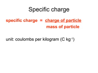 Specific charge
specific charge = charge of particle
mass of particle
unit: coulombs per kilogram (C kg-1
)
 