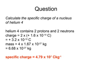 Question
Calculate the specific charge of a nucleus
of helium 4
helium 4 contains 2 protons and 2 neutrons
charge = 2 x (+ 1.6 x 10-19
C)
= + 3.2 x 10-19
C
mass = 4 x 1.67 x 10-27
kg
= 6.68 x 10-27
kg
specific charge = 4.79 x 107
Ckg-1
 