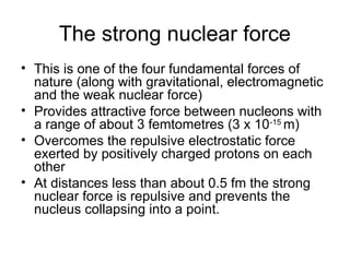 The strong nuclear force
• This is one of the four fundamental forces of
nature (along with gravitational, electromagnetic
and the weak nuclear force)
• Provides attractive force between nucleons with
a range of about 3 femtometres (3 x 10-15
m)
• Overcomes the repulsive electrostatic force
exerted by positively charged protons on each
other
• At distances less than about 0.5 fm the strong
nuclear force is repulsive and prevents the
nucleus collapsing into a point.
 