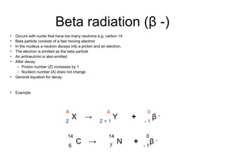 Beta radiation (β -)
• Occurs with nuclei that have too many neutrons e.g. carbon 14
• Beta particle consists of a fast moving electron
• In the nucleus a neutron decays into a proton and an electron.
• The electron is emitted as the beta particle
• An antineutrino is also emitted
• After decay:
– Proton number (Z) increases by 1
– Nucleon number (A) does not change
• General equation for decay:
• Example:
A
Z
A
Z + 1
0
- 1
X Y β -
→ +
C
14
6
N
14
7
β -
0
- 1
→ +
 