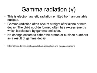 Gamma radiation (γ)
• This is electromagnetic radiation emitted from an unstable
nucleus.
• Gamma radiation often occurs straight after alpha or beta
decay. The child nuclide formed often has excess energy
which is released by gamma emission.
• No change occurs to either the proton or nucleon numbers
as a result of gamma decay.
• Internet link demonstrating radiation absorption and decay equations
 
