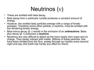 Neutrinos (ν)
• These are emitted with beta decay.
• Beta decay from a particular nuclide produces a constant amount of
energy.
• However, the emitted beta particles emerge with a range of kinetic
energies. Therefore some other particle, a neutrino, must be emitted with
the remaining kinetic energy.
• Beta-minus decay (β -) results in the emission of an antineutrino. Beta-
plus decay (β +) produces a neutrino.
• Neutrinos are very difficult to detect as the have nearly zero mass and no
charge. They barely interact with matter. Billions of these particles, that
have been emitted from the Sun, sweep through our bodies every second
night and day (the Earth has hardly any effect on them).
 