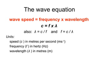 The wave equation
wave speed = frequency x wavelength
c = f x λ
also: λ = c / f and f = c / λ
Units:
speed (c ) in metres per second (ms-1
)
frequency (f ) in hertz (Hz)
wavelength (λ ) in metres (m)
 