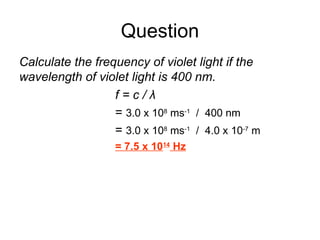Question
Calculate the frequency of violet light if the
wavelength of violet light is 400 nm.
f = c / λ
= 3.0 x 108
ms-1
/ 400 nm
= 3.0 x 108
ms-1
/ 4.0 x 10-7
m
= 7.5 x 1014
Hz
 
