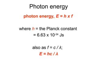 Photon energy
photon energy, E = h x f
where h = the Planck constant
= 6.63 x 10-34
Js
also as f = c / λ;
E = hc / λ
 