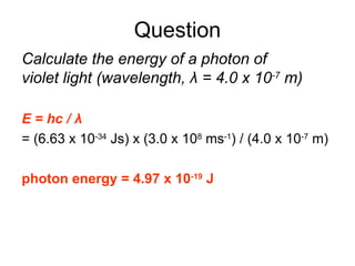 Question
Calculate the energy of a photon of
violet light (wavelength, λ = 4.0 x 10-7
m)
E = hc / λ
= (6.63 x 10-34
Js) x (3.0 x 108
ms-1
) / (4.0 x 10-7
m)
photon energy = 4.97 x 10-19
J
 