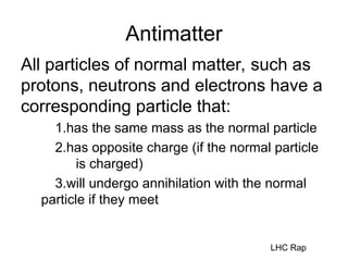 Antimatter
All particles of normal matter, such as
protons, neutrons and electrons have a
corresponding particle that:
1.has the same mass as the normal particle
2.has opposite charge (if the normal particle
is charged)
3.will undergo annihilation with the normal
particle if they meet
LHC Rap
 