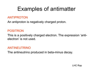 Examples of antimatter
ANTIPROTON
An antiproton is negatively charged proton.
POSITRON
This is a positively charged electron. The expression ‘anti-
electron’ is not used.
ANTINEUTRINO
The antineutrino produced in beta-minus decay.
LHC Rap
 