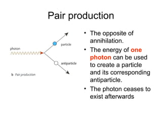 Pair production
• The opposite of
annihilation.
• The energy of one
photon can be used
to create a particle
and its corresponding
antiparticle.
• The photon ceases to
exist afterwards
 