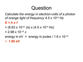 Question
Calculate the energy in electron-volts of a photon
of orange light of frequency 4.5 x 1014
Hz.
E = h x f
= (6.63 x 10-34
Js) x (4.5 x 1014
Hz)
= 2.98 x 10-19
J
energy in eV = energy in joules / 1.6 x 10-19
= 1.86 eV
 