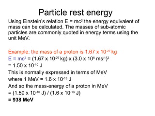 Particle rest energy
Using Einstein’s relation E = mc2
the energy equivalent of
mass can be calculated. The masses of sub-atomic
particles are commonly quoted in energy terms using the
unit MeV.
Example: the mass of a proton is 1.67 x 10-27
kg
E = mc2
= (1.67 x 10-27
kg) x (3.0 x 108
ms-1
)2
= 1.50 x 10-10
J
This is normally expressed in terms of MeV
where 1 MeV = 1.6 x 10-13
J
And so the mass-energy of a proton in MeV
= (1.50 x 10-10
J) / (1.6 x 10-13
J)
= 938 MeV
 