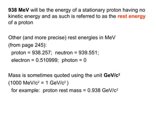 938 MeV will be the energy of a stationary proton having no
kinetic energy and as such is referred to as the rest energy
of a proton
Other (and more precise) rest energies in MeV
(from page 245):
proton = 938.257; neutron = 939.551;
electron = 0.510999; photon = 0
Mass is sometimes quoted using the unit GeV/c2
(1000 MeV/c2
= 1 GeV/c2
)
for example: proton rest mass = 0.938 GeV/c2
 