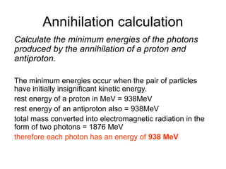 Annihilation calculation
Calculate the minimum energies of the photons
produced by the annihilation of a proton and
antiproton.
The minimum energies occur when the pair of particles
have initially insignificant kinetic energy.
rest energy of a proton in MeV = 938MeV
rest energy of an antiproton also = 938MeV
total mass converted into electromagnetic radiation in the
form of two photons = 1876 MeV
therefore each photon has an energy of 938 MeV
 