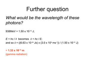 Further question
What would be the wavelength of these
photons?
938MeV = 1.50 x 10-10
J;
E = hc / λ becomes λ = hc / E;
and so λ = ((6.63 x 10-34
Js) x (3.0 x 108
ms-1
)) / (1.50 x 10-10
J)
= 1.33 x 10-15
m
(gamma radiation)
 