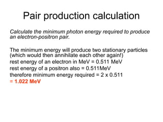 Pair production calculation
Calculate the minimum photon energy required to produce
an electron-positron pair.
The minimum energy will produce two stationary particles
(which would then annihilate each other again!)
rest energy of an electron in MeV = 0.511 MeV
rest energy of a positron also = 0.511MeV
therefore minimum energy required = 2 x 0.511
= 1.022 MeV
 