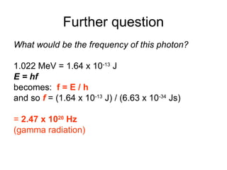 Further question
What would be the frequency of this photon?
1.022 MeV = 1.64 x 10-13
J
E = hf
becomes: f = E / h
and so f = (1.64 x 10-13
J) / (6.63 x 10-34
Js)
= 2.47 x 1020
Hz
(gamma radiation)
 