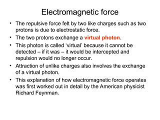 Electromagnetic force
• The repulsive force felt by two like charges such as two
protons is due to electrostatic force.
• The two protons exchange a virtual photon.
• This photon is called ‘virtual’ because it cannot be
detected – if it was – it would be intercepted and
repulsion would no longer occur.
• Attraction of unlike charges also involves the exchange
of a virtual photon.
• This explanation of how electromagnetic force operates
was first worked out in detail by the American physicist
Richard Feynman.
 