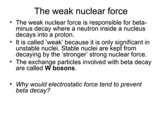 The weak nuclear force
• The weak nuclear force is responsible for beta-
minus decay where a neutron inside a nucleus
decays into a proton.
• It is called ‘weak’ because it is only significant in
unstable nuclei. Stable nuclei are kept from
decaying by the ‘stronger’ strong nuclear force.
• The exchange particles involved with beta decay
are called W bosons.
• Why would electrostatic force tend to prevent
beta decay?
 