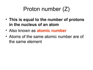 Proton number (Z)
• This is equal to the number of protons
in the nucleus of an atom
• Also known as atomic number
• Atoms of the same atomic number are of
the same element
 