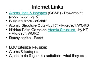 Internet Links
• Atoms, ions & isotopes (GCSE) - Powerpoint
presentation by KT
• Build an atom - eChalk
• Atomic Structure Quiz - by KT - Microsoft WORD
• Hidden Pairs Game on Atomic Structure - by KT
- Microsoft WORD
• Decay series - Fendt
• BBC Bitesize Revision:
• Atoms & Isotopes
• Alpha, beta & gamma radiation - what they are .
 