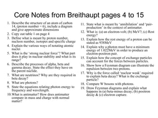 Core Notes from Breithaupt pages 4 to 15
1. Describe the structure of an atom of carbon
14, (proton number = 6), include a diagram
and give approximate dimensions
2. Copy out table 1 on page 4
3. Define what is meant by proton number,
nucleon number, isotopes and specific charge
4. Explain the various ways of notating atomic
nuclei
5. What is the ‘strong nuclear force’? What part
does it play in nuclear stability and what is its
range?
6. Describe the processes of alpha, beta and
gamma decay. State the effect they have on
the parent nuclide.
7. What are neutrinos? Why are they required in
beta decay?
8. What are photons?
9. State the equations relating photon energy to
frequency and wavelength.
10.What is antimatter? How does antimatter
compare in mass and charge with normal
matter?
11. State what is meant by ‘annihilation’ and ‘pair-
production’ in the context of antimatter.
12. What is: (a) an electron-volt; (b) MeV?; (c) Rest
energy?
13. Explain how the rest energy of a proton can be
stated as 938MeV
14. Explain why a photon must have a minimum
energy of 1.022MeV in order to produce an
electron-positron pair.
15. Explain how the concept of exchange particles
can account for the forces between particles.
16. Show how a Feynman diagram can illustrate the
repulsion between two protons.
17. Why is the force called ‘nuclear weak’ required
to explain beta decay? What is the exchange
particle?
18. Compare W bosons with photons.
19. Draw Feynman diagrams and explain what
happens in (a) beta-minus decay; (b) positron
decay & (c) electron capture.
 
