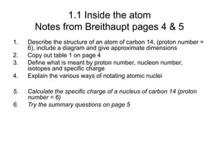1.1 Inside the atom
Notes from Breithaupt pages 4 & 5
1. Describe the structure of an atom of carbon 14, (proton number =
6), include a diagram and give approximate dimensions
2. Copy out table 1 on page 4
3. Define what is meant by proton number, nucleon number,
isotopes and specific charge
4. Explain the various ways of notating atomic nuclei
5. Calculate the specific charge of a nucleus of carbon 14 (proton
number = 6)
6. Try the summary questions on page 5
 