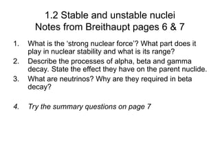 1.2 Stable and unstable nuclei
Notes from Breithaupt pages 6 & 7
1. What is the ‘strong nuclear force’? What part does it
play in nuclear stability and what is its range?
2. Describe the processes of alpha, beta and gamma
decay. State the effect they have on the parent nuclide.
3. What are neutrinos? Why are they required in beta
decay?
4. Try the summary questions on page 7
 