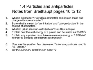 1.4 Particles and antiparticles
Notes from Breithaupt pages 10 to 12
1. What is antimatter? How does antimatter compare in mass and
charge with normal matter?
2. State what is meant by ‘annihilation’ and ‘pair-production’ in the
context of antimatter.
3. What is: (a) an electron-volt; (b) MeV?; (c) Rest energy?
4. Explain how the rest energy of a proton can be stated as 938MeV
5. Explain why a photon must have a minimum energy of 1.022MeV
in order to produce an electron-positron pair.
6. How was the positron first discovered? How are positrons used in
PET scans?
7. Try the summary questions on page 12
 