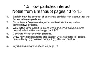 1.5 How particles interact
Notes from Breithaupt pages 13 to 15
1. Explain how the concept of exchange particles can account for the
forces between particles.
2. Show how a Feynman diagram can illustrate the repulsion
between two protons.
3. Why is the force called ‘nuclear weak’ required to explain beta
decay? What is the exchange particle?
4. Compare W bosons with photons.
5. Draw Feynman diagrams and explain what happens in (a) beta-
minus decay; (b) positron decay & (c) electron capture.
6. Try the summary questions on page 15
 