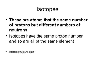 Isotopes
• These are atoms that the same number
of protons but different numbers of
neutrons
• Isotopes have the same proton number
and so are all of the same element
• Atomic structure quiz
 