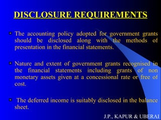 DISCLOSURE REQUIREMENTS The accounting policy adopted for government grants should be disclosed along with the methods of presentation in the financial statements. Nature and extent of government grants recognised in the financial statements including grants of non monetary assets given at a concessional rate or free of cost. The deferred income is suitably disclosed in the balance sheet.   J.P., KAPUR & UBERAI 