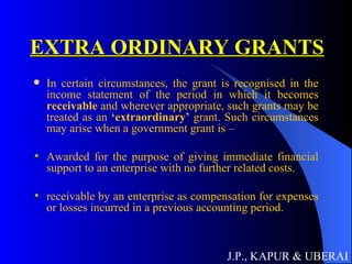 EXTRA ORDINARY GRANTS In certain circumstances, the grant is recognised in the income statement of the period in which it becomes  receivable  and wherever appropriate, such grants may be treated as an  ‘extraordinary’  grant. Such circumstances may arise when a government grant is –  Awarded for the purpose of giving immediate financial support to an enterprise with no further related costs. receivable by an enterprise as compensation for expenses or losses incurred in a previous accounting period.  J.P., KAPUR & UBERAI 