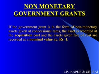 NON MONETARY GOVERNMENT GRANTS If the government grant is in the form of non-monetary assets given at concessional rates, the asset is recorded at the  acquisition cost  and the assets given free of cost are recorded at a  nominal value i.e. Rs. 1. J.P., KAPUR & UBERAI 