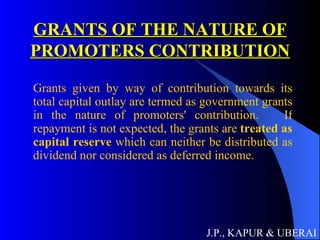 GRANTS OF THE NATURE OF PROMOTERS CONTRIBUTION Grants given  by way of contribution towards its total capital outlay are termed as government grants in the nature of promoters' contribution.  If repayment is not expected, the grants are  treated as capital reserve  which can neither be distributed as dividend nor considered as deferred income. J.P., KAPUR & UBERAI 