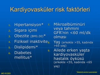 Kardiyovasküler risk faktörleri

         1.    Hipertansiyon* 7.       Mikroalbüminüri
         2.    Sigara içimi            veya tahmini
                                       GFR’nin <60 ml/dk
         3.    Obezite (BMI 30)*       olması
         4.    Fiziksel inaktivite8.   Yaş (erkekte >55, kadında
                                       >65 yaş)
         5.    Dislipidemi*
                                  9.   Ailede erken yaşta
         6.    Diabetes                kardiyovasküler
               mellitus*               hastalık öyküsü
                                       (erkekte <55, kadında <65
                                       yaş)

                                                     * Metabolik sendrom parametreleri
JNC-VII 2003
 