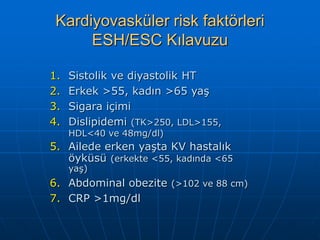Kardiyovasküler risk faktörleri
      ESH/ESC Kılavuzu

1.   Sistolik ve diyastolik HT
2.   Erkek >55, kadın >65 yaş
3.   Sigara içimi
4.   Dislipidemi (TK>250, LDL>155,
     HDL<40 ve 48mg/dl)
5. Ailede erken yaşta KV hastalık
   öyküsü (erkekte <55, kadında <65
     yaş)
6. Abdominal obezite (>102 ve 88 cm)
7. CRP >1mg/dl
 