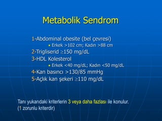 Metabolik Sendrom
       1-Abdominal obesite (bel çevresi)
                 Erkek   >102 cm; Kadın >88 cm
       2-Trigliserid 150 mg/dL
       3-HDL Kolesterol
                 Erkek   <40 mg/dL; Kadın <50 mg/dL
       4-Kan basıncı >130/85 mmHg
       5-Açlık kan şekeri 110 mg/dL



Tanı yukarıdaki kriterlerin 3 veya daha fazlası ile konulur.
(1 zorunlu kriterdir)
 