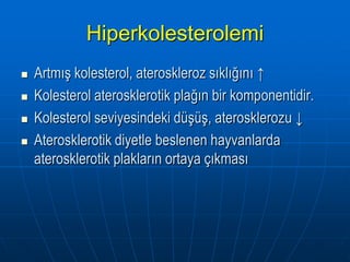 Hiperkolesterolemi
   Artmış kolesterol, ateroskleroz sıklığını ↑
   Kolesterol aterosklerotik plağın bir komponentidir.
   Kolesterol seviyesindeki düşüş, aterosklerozu ↓
   Aterosklerotik diyetle beslenen hayvanlarda
    aterosklerotik plakların ortaya çıkması
 