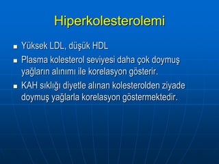 Hiperkolesterolemi
   Yüksek LDL, düşük HDL
   Plasma kolesterol seviyesi daha çok doymuş
    yağların alınımı ile korelasyon gösterir.
   KAH sıklığı diyetle alınan kolesterolden ziyade
    doymuş yağlarla korelasyon göstermektedir.
 