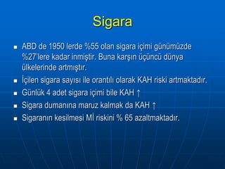 Sigara
   ABD de 1950 lerde %55 olan sigara içimi günümüzde
    %27’lere kadar inmiştir. Buna karşın üçüncü dünya
    ülkelerinde artmıştır.
   İçilen sigara sayısı ile orantılı olarak KAH riski artmaktadır.
   Günlük 4 adet sigara içimi bile KAH ↑
   Sigara dumanına maruz kalmak da KAH ↑
   Sigaranın kesilmesi Mİ riskini % 65 azaltmaktadır.
 