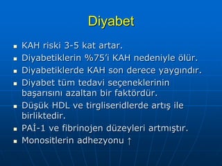 Diyabet
   KAH riski 3-5 kat artar.
   Diyabetiklerin %75’i KAH nedeniyle ölür.
   Diyabetiklerde KAH son derece yaygındır.
   Diyabet tüm tedavi seçeneklerinin
    başarısını azaltan bir faktördür.
   Düşük HDL ve tirgliseridlerde artış ile
    birliktedir.
   PAİ-1 ve fibrinojen düzeyleri artmıştır.
   Monositlerin adhezyonu ↑
 