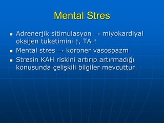 Mental Stres
   Adrenerjik sitimulasyon → miyokardiyal
    oksijen tüketimini ↑, TA ↑
   Mental stres → koroner vasospazm
   Stresin KAH riskini artırıp artırmadığı
    konusunda çelişkili bilgiler mevcuttur.
 