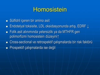 Homosistein
   Sülfidril içeren bir amino asit
   Endotelyal toksisite, LDL oksidasyonunda artış, EDRF ↓
   Folik asit alınımında yetersizlik ya da MTHFR gen
    polimorfizmi homosistein düzeyini↑
   Cross-sectional ve retrospektif çalışmalarda bir risk faktörü
   Prospektif çalışmalarda ise değil
 