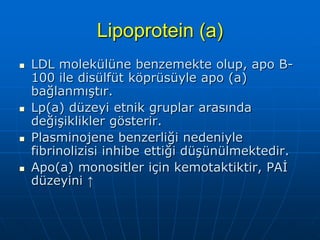 Lipoprotein (a)
   LDL molekülüne benzemekte olup, apo B-
    100 ile disülfüt köprüsüyle apo (a)
    bağlanmıştır.
   Lp(a) düzeyi etnik gruplar arasında
    değişiklikler gösterir.
   Plasminojene benzerliği nedeniyle
    fibrinolizisi inhibe ettiği düşünülmektedir.
   Apo(a) monositler için kemotaktiktir, PAİ
    düzeyini ↑
 