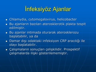 İnfeksiyöz Ajanlar
   Chlamydia, cytomegalovirus, helicobacter
   Bu ajanların bazıları aterosklerotik plakta tespit
    edilmiştir.
   Bu ajanlar intimada oturarak aterosklerozu
    başlatabilir, ya da
   Damar dışı odaktaki infeksiyon CRP aracılığı ile
    olayı başlatabilir.
   Çalışmaların sonuçları çelişkilidir. Prospektif
    çalışmalarda ilişki gösterilememiştir.
 
