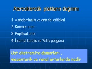 Aterosklerotik plakların dağılımı
1. A.abdominalis ve ana dal orifisleri
2. Koroner arter
3. Popliteal arter
4. İnternal karotis ve Willis poligonu


Üst ekstremite damarları ,
mezenterik ve renal arterlerde nadir
 
